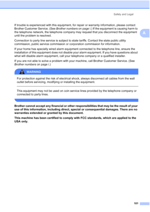 Page 115
Safety and Legal101
A
If trouble is experienced with this equipment, for repair or warranty information, please contact 
Brother Customer Service. (See  Brother numbers on page i.) If the equipment is causing harm to 
the telephone network, the telephone company may request that you disconnect the equipment 
until the problem is resolved.
Connection to party line service is subject to state tariffs. Contact the state public utility 
commission, public service commission or corporation commission for...