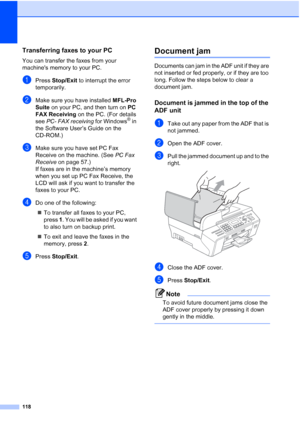 Page 132
118
Transferring faxes to your PC B
You can transfer the faxes from your 
machines memory to your PC. 
aPress Stop/Exit  to interrupt the error 
temporarily.
bMake sure you have installed  MFL-Pro 
Suite  on your PC, and then turn on  PC 
FAX Receiving  on the PC. (For details 
see  PC- FAX receiving  for Windows
® in 
the Software User’s Guide on the 
CD-ROM.)
cMake sure you have set PC Fax 
Receive on the machine. (See  PC Fax 
Receive  on page 57.)
If faxes are in the machine’s memory 
when you set...