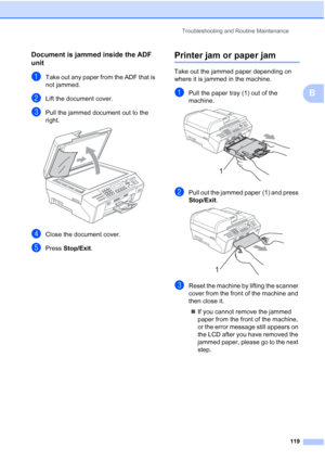 Page 133
Troubleshooting and Routine Maintenance119
B
Document is jammed inside the ADF 
unit
B
aTake out any paper from the ADF that is 
not jammed.
bLift the document cover.
cPull the jammed document out to the 
right.
 
dClose the document cover.
ePress Stop/Exit .
Printer jam or paper jamB
Take out the jammed paper depending on 
where it is jammed in the machine.
aPull the paper tray (1) out of the 
machine.
 
bPull out the jammed paper (1) and press 
Stop/Exit.
 
cReset the machine by lifting the scanner...