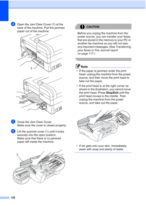 Page 134
120
dOpen the Jam Clear Cover (1) at the 
back of the machine. Pull the jammed 
paper out of the machine.
 
 
eClose the Jam Clear Cover.
Make sure the cover is closed properly.
fLift the scanner cover (1) until it locks 
securely into the open position.
Make sure that there is no jammed 
paper left inside the machine.
 
CAUTION 
Before you unplug the machine from the 
power source, you can transfer your faxes 
that are stored in the memory to your PC or 
another fax machine so you will not lose 
any...