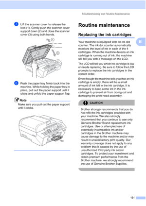 Page 135
Troubleshooting and Routine Maintenance121
B
gLift the scanner cover to release the 
lock (1). Gently push the scanner cover 
support down (2) and close the scanner 
cover (3) using both hands.
 
hPush the paper tray firmly back into the 
machine. While holding the paper tray in 
place, pull out the paper support until it 
clicks and unfold the paper support flap.
Note
Make sure you pull out the paper support 
until it clicks.
 
 
Routine maintenanceB
Replacing the ink cartridgesB
Your machine is...