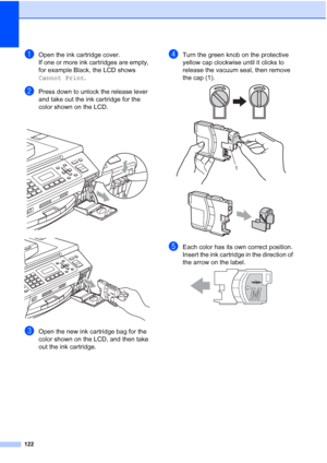 Page 136
122
aOpen the ink cartridge cover.
If one or more ink cartridges are empty, 
for example Black, the LCD shows 
Cannot Print.
bPress down to unlock the release lever 
and take out the ink cartridge for the 
color shown on the LCD.
 
 
cOpen the new ink cartridge bag for the 
color shown on the LCD, and then take 
out the ink cartridge.
dTurn the green knob on the protective 
yellow cap clockwise until it clicks to 
release the vacuum seal, then remove 
the cap (1).
 
 
eEach color has its own correct...