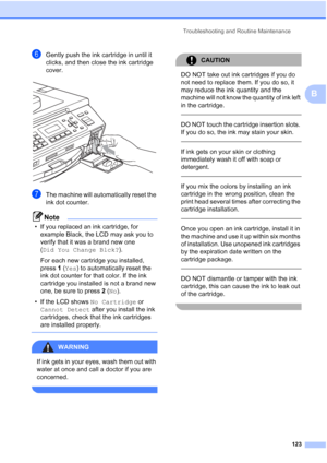 Page 137
Troubleshooting and Routine Maintenance123
B
fGently push the ink cartridge in until it 
clicks, and then close the ink cartridge 
cover.
 
gThe machine will automatically reset the 
ink dot counter.
Note
• If you replaced an ink cartridge, for example Black, the LCD may ask you to 
verify that it was a brand new one 
(Did You Change Blck? ). 
For each new cartridge you installed, 
press  1 ( Yes ) to automatically reset the 
ink dot counter for that color. If the ink 
cartridge you installed is not a...