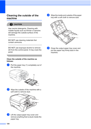Page 138
124
Cleaning the outside of the 
machineB
CAUTION 
Use neutral detergents. Cleaning with 
volatile liquids such as thinner or benzine 
will damage the outside surface of the 
machine.
  
DO NOT use cleaning materials that 
contain ammonia.
 
 
DO NOT use isopropyl alcohol to remove 
dirt from the control panel. It may crack the 
panel.
 
Clean the outside of the machine as 
follows:
B
aPull the paper tray (1) completely out of 
the machine.
 
bWipe the outside of the machine with a 
soft cloth to remove...