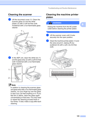 Page 139
Troubleshooting and Routine Maintenance125
B
Cleaning the scannerB
aLift the document cover (1). Clean the 
scanner glass (2) and the white 
plastic (3) with a soft lint-free cloth 
moistened with a non-flammable glass 
cleaner.
 
bIn the ADF unit, clean the white bar (1) 
and the glass strip (2) with a soft lint-free 
cloth moistened with a non-flammable 
glass cleaner.
 
Note
In addition to cleaning the scanner glass 
and glass strip with a non-flammable glass 
cleaner, run your finger tip over the...