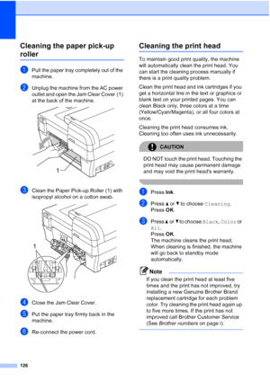 Page 140
126
Cleaning the paper pick-up 
rollerB
aPull the paper tray completely out of the 
machine.
bUnplug the machine from the AC power 
outlet and open the Jam Clear Cover (1) 
at the back of the machine.
 
cClean the Paper Pick-up Roller (1) with 
isopropyl alcohol on a cotton swab.
 
dClose the Jam Clear Cover.
ePut the paper tray firmly back in the 
machine.
fRe-connect the power cord.
Cleaning the print headB
To maintain good print quality, the machine 
will automatically clean the print head. You 
can...