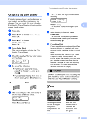 Page 141
Troubleshooting and Routine Maintenance127
B
Checking the print qualityB
If faded or streaked colors and text appear on 
your output, some of the nozzles may be 
clogged. You can check this by printing the 
Print Quality Check Sheet and looking at the 
nozzle check pattern.
aPress Ink.
bPress  aor b to choose  Test Print .
Press  OK.
cPress  aor b to choose 
Print Quality .
Press  OK.
dPress  Color Start .
The machine begins printing the Print 
Quality Check Sheet.
eCheck the quality of the four color...