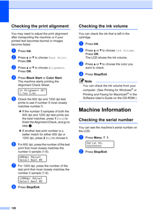 Page 142
128
Checking the print alignmentB
You may need to adjust the print alignment 
after transporting the machine or if your 
printed text becomes blurred or images 
become faded.
aPress Ink.
bPress  aor b to choose  Test Print .
Press  OK.
cPress  aor b to choose  Alignment .
Press  OK.
dPress  Black Start  or Color Start .
The machine starts printing the 
Alignment Check Sheet.
 
Is Alignment OK?
1.Yes 2.No
eCheck the 600 dpi and 1200 dpi test 
prints to see if number 5 most closely 
matches number 0. 
„...