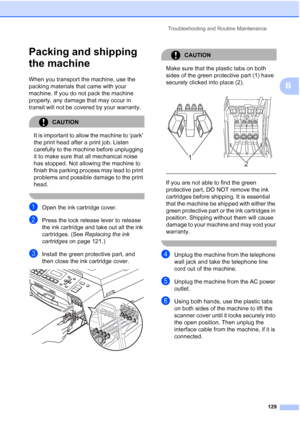 Page 143
Troubleshooting and Routine Maintenance129
B
Packing and shipping 
the machine
B
When you transport the machine, use the 
packing materials that came with your 
machine. If you do not pack the machine 
properly, any damage that may occur in 
transit will not be covered by your warranty.
CAUTION 
It is important to allow the machine to ‘park’ 
the print head after a print job. Listen 
carefully to the machine before unplugging 
it to make sure that all mechanical noise 
has stopped. Not allowing the...