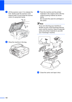 Page 144
130
gLift the scanner cover (1) to release the 
lock. Gently push the scanner cover 
support down (2) and close the scanner 
cover (3) using both hands.
 
hWrap the machine in the bag. 
iPack the machine and the printed 
materials in the original carton with the 
original packing material as shown 
below. 
Do not pack the used ink cartridges in 
the carton.
Note
If you are returning your machine to 
Brother as part of the Exchange Service, 
pack only the machine. Keep all separate 
parts and printed...