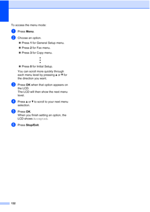 Page 146
132
To access the menu mode:
aPress Menu.
bChoose an option.
„ Press  1 for General Setup menu.
„ Press  2 for Fax menu.
„ Press  3 for Copy menu.
 
„ Press  0 for Initial Setup.
You can scroll more quickly through 
each menu level by pressing  aor b for 
the direction you want.
cPress  OK when that option appears on 
the LCD.
The LCD will then show the next menu 
level.
dPress  aor b to scroll to your next menu 
selection.
ePress  OK.
When you finish setting an option, the 
LCD shows  Accepted.
fPress...
