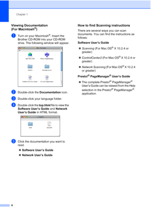Page 18
Chapter 1
4
Viewing Documentation 
(For Macintosh
®)1
aTurn on your Macintosh®. Insert the 
Brother CD-ROM into your CD-ROM 
drive. The following window will appear.
 
bDouble-click the  Documentation icon.
cDouble-click your language folder.
dDouble-click the top.html file to view the 
Software User’s Guide  and Network 
User’s Guide  in HTML format.
 
eClick the documentation you want to 
read.
„ Software User’s Guide
„ Network User’s Guide
How to find Scanning instructions1
There are several ways you...