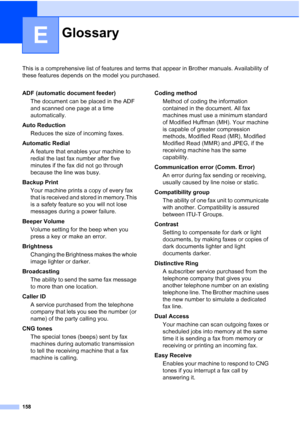 Page 172
158
E
This is a comprehensive list of features and terms that appear in Brother manuals. Availability of 
these features depends on the model you purchased.
GlossaryE
ADF (automatic document feeder)The document can be placed in the ADF 
and scanned one page at a time 
automatically.
Auto Reduction Reduces the size of incoming faxes.
Automatic Redial A feature that enables your machine to 
redial the last fax number after five 
minutes if the fax did not go through 
because the line was busy.
Backup...