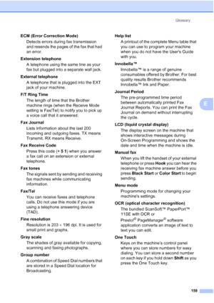 Page 173
Glossary159
E
ECM (Error Correction Mode)Detects errors during fax transmission 
and resends the pages of the fax that had 
an error.
Extension telephone A telephone using the same line as your 
fax but plugged into a separate wall jack.
External telephone A telephone that is plugged into the EXT 
jack of your machine.
F/T Ring Time The length of time that the Brother 
machine rings (when the Receive Mode 
setting is Fax/Tel) to notify you to pick up 
a voice call that it answered.
Fax Journal Lists...