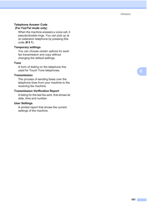 Page 175
Glossary161
E
Telephone Answer Code 
 (For Fax/Tel mode only)When the machine answers a voice call, it 
pseudo/double-rings. You can pick up at 
an extension telephone by pressing this 
code ( # 5  1 ).
Temporary settings You can choose certain options for each 
fax transmission and copy without 
changing the default settings.
Tone A form of dialing on the telephone line 
used for Touch Tone telephones.
Transmission The process of sending faxes over the 
telephone lines from your machine to the...