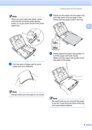 Page 23
Loading paper and documents9
2
Note
When you use Legal size paper, press 
and hold the universal guide release 
button (1) as you slide out the front of the 
paper tray.
 
 
dFan the stack of paper well to avoid 
paper jams and misfeeds.
 
Note
Always make sure the paper is not curled.
 
eGently put the paper into the paper tray 
print side down and top edge in first.
Check that the paper is flat in the tray.
 
fGently adjust the paper side guides (1) 
to fit the paper with both hands.
Make sure the...