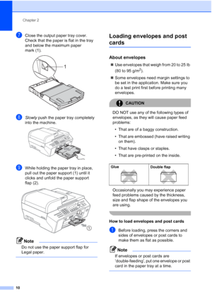 Page 24
Chapter 2
10
gClose the output paper tray cover. 
Check that the paper is flat in the tray 
and below the maximum paper 
mark (1).
 
hSlowly  push the paper tray completely 
into the machine.
 
iWhile holding the paper tray in place, 
pull out the paper support (1) until it 
clicks and unfold the paper support 
flap (2).
 
Note
Do not use the paper support flap for 
Legal paper.
 
Loading envelopes and post 
cards2
About envelopes2
„ Use envelopes that weigh from 20 to 25 lb 
(80 to 95 g/m
2).
„ Some...