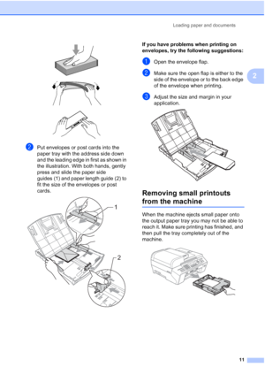 Page 25
Loading paper and documents11
2
 
 
 
bPut envelopes or post cards into the 
paper tray with the address side down 
and the leading edge in first as shown in 
the illustration. With both hands, gently 
press and slide the paper side 
guides (1) and paper length guide (2) to 
fit the size of the envelopes or post 
cards.
 
If you have problems when printing on 
envelopes, try the following suggestions:
2
aOpen the envelope flap.
bMake sure the open flap is either to the 
side of the envelope or to the...