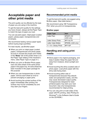 Page 27
Loading paper and documents13
2
Acceptable paper and 
other print media
2
The print quality can be affected by the type 
of paper you are using in the machine.
To get the best print quality for the settings 
you have chosen, always set the Paper Type 
to match the type of paper you load.
You can use plain paper, inkjet paper (coated 
paper), glossy paper, transparencies and 
envelopes.
We recommend testing various paper types 
before buying large quantities.
For best results, use Brother paper.„ When...