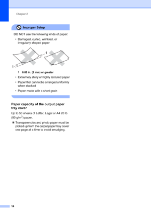 Page 28
Chapter 2
14
Improper Setup 
DO NOT use the following kinds of paper: • Damaged, curled, wrinkled, or  irregularly shaped paper
 
1 0.08 in. (2 mm) or greater
• Extremely shiny or highly textured paper
• Paper that cannot be arranged uniformly when stacked
• Paper made with a short grain
 
Paper capacity of the output paper 
tray cover
2
Up to 50 sheets of Letter, Legal or A4 20 lb 
(80 g/m
2) paper.
„ Transparencies and photo paper must be 
picked up from the output paper tray cover 
one page at a time...