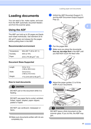 Page 31
Loading paper and documents17
2
Loading documents2
You can send a fax, make copies, and scan 
from the ADF (automatic document feeder) 
and from the scanner glass.
Using the ADF2
The ADF can hold up to 50 pages and feeds 
each sheet individually. Use standard 20 lb 
(80 g/m
2) paper and always fan the pages 
before putting them in the ADF.
Recommended environment2
Document Sizes Supported2
How to load documents2
CAUTION 
DO NOT pull on the document while it is 
feeding.
  
DO NOT use paper that is...