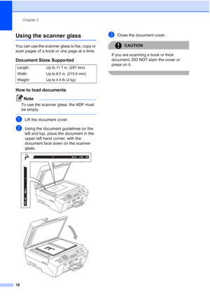 Page 32
Chapter 2
18
Using the scanner glass2
You can use the scanner glass to fax, copy or 
scan pages of a book or one page at a time.
Document Sizes Supported2
How to load documents2
Note
To use the scanner glass, the ADF must 
be empty.
 
aLift the document cover.
bUsing the document guidelines on the 
left and top, place the document in the 
upper left hand corner, with the 
document face down on the scanner 
glass.
 
 
cClose the document cover.
CAUTION 
If you are scanning a book or thick 
document, DO...