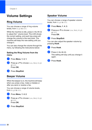 Page 36
Chapter 3
22
Volume Settings3
Ring Volume3
You can choose a range of ring volume 
levels, from  High to Off .
While the machine is idle, press  d or  c  
to adjust the‘‘ volume level. The LCD shows 
the current setting, and each key press will 
change the volume to the next level. The 
machine will keep the new setting until you 
change it.
You can also change the volume through the 
menu, by following the instructions below:
Setting the Ring Volume from the 
menu
3
aPress  Menu, 1, 4, 1 .
bPress  aor b...