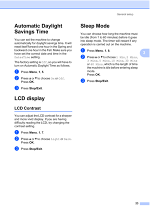 Page 37
General setup23
3
Automatic Daylight 
Savings Time
3
You can set the machine to change 
automatically for daylight savings time. It will 
reset itself forward one hour in the Spring and 
backward one hour in the Fall. Make sure you 
have set the correct date and time in the 
Date&Time setting.
The factory setting is  Off, so you will have to 
turn on Automatic Daylight Time as follows.
aPress  Menu, 1, 5.
bPress  aor b to choose  On or  Off .
Press  OK.
cPress  Stop/Exit .
LCD display3
LCD Contrast3
You...