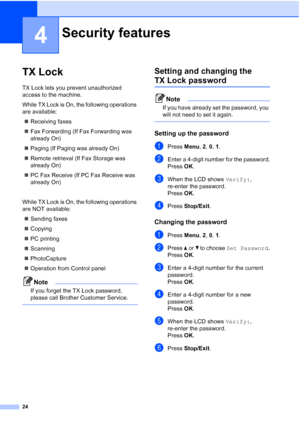 Page 38
24
4
TX Lock4
TX Lock lets you prevent unauthorized 
access to the machine.
While TX Lock is On, the following operations 
are available:„ Receiving faxes
„ Fax Forwarding (If Fax Forwarding was 
already On)
„ Paging (If Paging was already On)
„ Remote retrieval (If Fax Storage was 
already On)
„ PC Fax Receive (If PC Fax Receive was 
already On)
While TX Lock is On, the following operations 
are NOT available: „ Sending faxes
„ Copying
„ PC printing 
„ Scanning
„ PhotoCapture
„ Operation from Control...