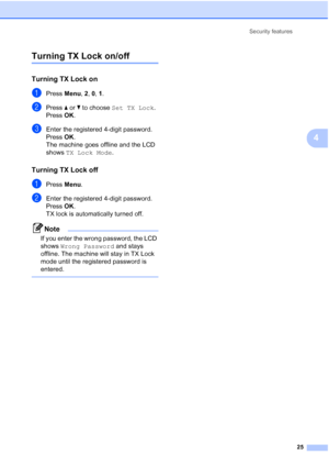 Page 39
Security features25
4
Turning TX Lock on/off4
Turning TX Lock on4
aPress Menu, 2, 0,  1.
bPress  aor b to choose  Set TX Lock .
Press  OK.
cEnter the registered 4-digit password.
Press  OK.
The machine goes offline and the LCD 
shows  TX Lock Mode .
Turning TX Lock off4
aPress Menu.
bEnter the registered 4-digit password.
Press  OK.
TX lock is automatically turned off.
Note
If you enter the wrong password, the LCD 
shows  Wrong Password  and stays 
offline. The machine will stay in TX Lock 
mode until...