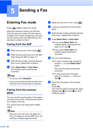 Page 42
28
5
Entering Fax mode5
Press (Fax) to enter Fax mode.
While the machine is faxing, the LCD will 
show the new job number and the memory 
available.The number of pages you can scan 
into the memory will vary depending on the 
data that is printed on them.
Faxing from the ADF5
aMake sure you are in Fax mode  .
bPlace the document face up in the ADF.
(See  Using the ADF  on page 17.)
cEnter the fax number using the dial pad, 
One Touch, Speed Dial or Search.
dPress Black Start  or Color Start .
The...
