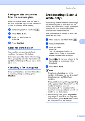 Page 43
Sending a Fax29
5
Faxing A4 size documents 
from the scanner glass5
When documents are A4 size, you need to 
set scan size to A4. If you do not, the bottom 
portion of the faxes will be missing.
aMake sure you are in Fax mode  .
bPress 
Menu, 2, 2,  0.
cPress  aor b to choose  A4.
Press  OK.
dPress  Stop/Exit.
Color fax transmission5
Your machine can send a color fax to 
machines that support this feature.
Color faxes cannot be stored in the memory. 
When you send a color fax, the machine will 
send it...
