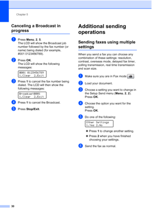 Page 44
Chapter 5
30
Canceling a Broadcast in 
progress5
aPress  Menu, 2, 5.
The LCD will show the Broadcast job 
number followed by the fax number (or 
name) being dialed (for example, 
#001 0123456789).
bPress  OK.
The LCD will show the following 
messages:
 
#001 0123456789
1.Clear 2.Exit
cPress  1 to cancel the fax number being 
dialed. The LCD will then show the 
following messages:
 
Broadcast#001
1.Clear 2.Exit
dPress  1 to cancel the Broadcast.
ePress  Stop/Exit .
Additional sending 
operations
5...