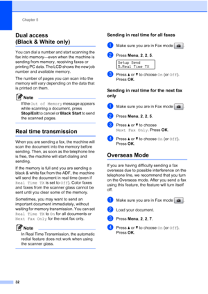 Page 46
Chapter 5
32
Dual access 
(Black & White only)5
You can dial a number and start scanning the 
fax into memory—even when the machine is 
sending from memory, receiving faxes or 
printing PC data. The LCD shows the new job 
number and available memory.
The number of pages you can scan into the 
memory will vary depending on the data that 
is printed on them.
Note
If the  Out of Memory  message appears 
while scanning a document, press 
Stop/Exit  to cancel or  Black Start to send 
the scanned pages....