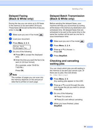 Page 47
Sending a Fax33
5
Delayed Faxing 
(Black & White only)5
During the day you can store up to 50 faxes 
in the memory to be sent within 24-hours. 
These faxes will be sent at the time of day you 
enter in step
d.
aMake sure you are in Fax mode  .
bLoad your document.
cPress  Menu, 2, 2,  3. 
Setup Send
3.Delayed Fax
dDo one of the following:
„ Press  OK to accept the displayed 
time.
„ Enter the time you want the fax to be 
sent (in 24-hour format).
(For example, enter 19:45 for 
7:45 PM.)
Press  OK.
Note...