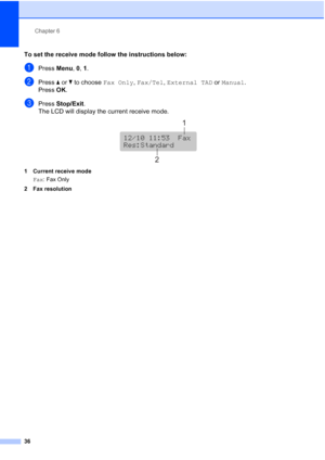 Page 50
Chapter 6
36
To set the receive mode follow the instructions below:6
aPress  Menu, 0, 1.
bPress  aor b to choose  Fax Only, Fax/Tel , External TAD  or Manual .
Press  OK.
cPress  Stop/Exit .
The LCD will display the current receive mode.
 
1 Current receive mode
Fax : Fax Only
2 Fax resolution
12/10 11:53  Fax
12/10 11:53  Fax
Res:Standard
1
2
 