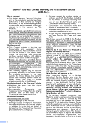 Page 6
iv
Brother® Two-Year Limited Warranty and Replacement Service    (USA Only)
Who is covered:
„This limited warranty (“warranty”) is given
only to the original end-use/retail purchaser
(referred to in this warranty as 
“Original
Purchaser
”) of the accompanying product,
consumables and accessories (collectively
referred to in this warranty as 
“this
Product
”).
„If you purchased a product from someone
other than an authorized Brother reseller in
the United States or if the product was used
(including but...