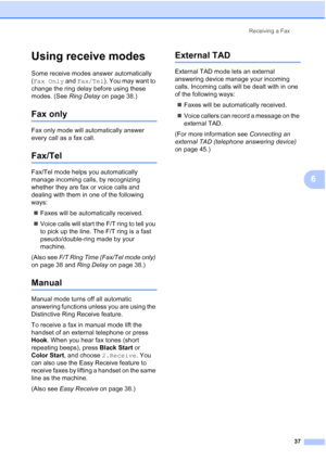 Page 51
Receiving a Fax37
6
Using receive modes6
Some receive modes answer automatically 
(Fax Only  and Fax/Tel ). You may want to 
change the ring delay before using these 
modes. (See  Ring Delay on page 38.)
Fax only6
Fax only mode will automatically answer 
every call as a fax call.
Fax/Tel6
Fax/Tel mode helps you automatically 
manage incoming calls, by recognizing 
whether they are fax or voice calls and 
dealing with them in one of the following 
ways:
„ Faxes will be automatically received.
„ Voice...