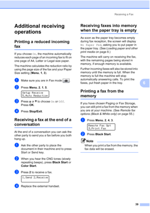 Page 53
Receiving a Fax39
6
Additional receiving 
operations
6
Printing a reduced incoming 
fax6
If you choose On, the machine automatically 
reduces each page of an incoming fax to fit on 
one page of A4, Letter or Legal size paper.
The machine calculates the reduction ratio by 
using the page size of the fax and your Paper 
Size setting ( Menu, 1,  3).
aMake sure you are in Fax mode  .
bPress  Menu, 2, 1,  5.  
Setup Receive
5.Auto Reduction
cPress  aor b to choose  On or  Off .
Press  OK.
dPress  Stop/Exit...