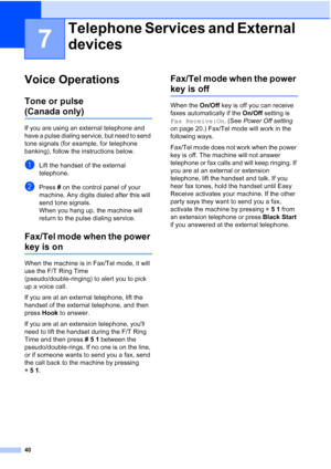 Page 54
40
7
Voice Operations7
Tone or pulse 
(Canada only)7
If you are using an external telephone and 
have a pulse dialing service, but need to send 
tone signals (for example, for telephone 
banking), follow the instructions below.
aLift the handset of the external 
telephone.
bPress # on the control panel of your 
machine. Any digits dialed after this will 
send tone signals.
When you hang up, the machine will 
return to the pulse dialing service.
Fax/Tel mode when the power 
key is on7
When the machine is...