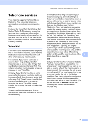 Page 55
Telephone Services and External devices41
7
Telephone services7
Your machine supports the Caller ID and 
Distinctive Ring subscriber telephone 
services that some telephone companies 
offer.
Features like Voice Mail, Call Waiting, Call 
Waiting/Caller ID, RingMaster, answering 
services, alarm systems or other custom 
features on one telephone line may affect the 
way your machine works. If you have Voice 
Mail on your telephone line, please read the 
following carefully.
Voice Mail7
If you have Voice...