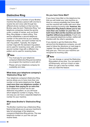 Page 56
Chapter 7
42
Distinctive Ring7
Distinctive Ring is a function of your Brother 
machine that allows a person with one line to 
receive fax and voice calls through two 
different phone numbers on that one line. 
Brother uses the term “Distinctive Ring,” but 
telephone companies market the service 
under a variety of names, such as Smart 
Ring, Ring Master or Ident-a-Ring. This 
service establishes a second telephone 
number on the same line as your existing 
telephone number, and each number has its 
own...