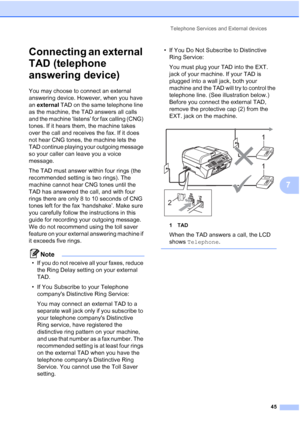 Page 59
Telephone Services and External devices45
7
Connecting an external 
TAD (telephone 
answering device)
7
You may choose to connect an external 
answering device. However, when you have 
an external  TAD on the same telephone line 
as the machine, the TAD answers all calls 
and the machine ‘listens’ for fax calling (CNG) 
tones. If it hears them, the machine takes 
over the call and receives the fax. If it does 
not hear CNG tones, the machine lets the 
TAD continue playing your outgoing message 
so your...