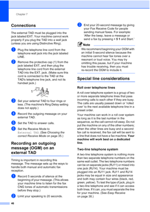 Page 60
Chapter 7
46
Connections7
The external TAD must be plugged into the 
jack labeled EXT. Your machine cannot work 
properly if you plug the TAD into a wall jack 
(unless you are using Distinctive Ring).
aPlug the telephone line cord from the 
telephone wall jack into the jack labeled 
LINE.
bRemove the protective cap (1) from the 
jack labeled EXT, and then plug the 
telephone line cord from the external 
TAD into the EXT. jack. (Make sure this 
cord is connected to the TAD at the 
TADs telephone line...