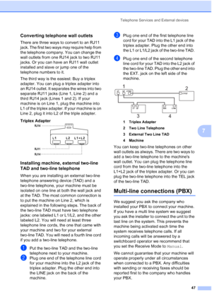 Page 61
Telephone Services and External devices47
7
Converting telephone wall outlets7
There are three ways to convert to an RJ11 
jack. The first two ways may require help from 
the telephone company. You can change the 
wall outlets from one RJ14 jack to two RJ11 
jacks. Or you can have an RJ11 wall outlet 
installed and slave or jump one of the 
telephone numbers to it.
The third way is the easiest: Buy a triplex 
adapter. You can plug a triplex adapter into 
an RJ14 outlet. It separates the wires into two...