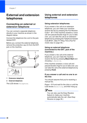 Page 62
Chapter 7
48
External and extension 
telephones
7
Connecting an external or 
extension telephone7
You can connect a separate telephone 
directly to your machine as shown in the 
diagram below.
Connect the telephone line cord to the jack 
labeled EXT.
Before you connect the external telephone, 
remove the protective cap (3) from the EXT. 
jack on the machine.
 
1 Extension telephone
2 External telephone
The LCD shows  Telephone.
Using external and extension 
telephones7
Using extension telephones:7
If...