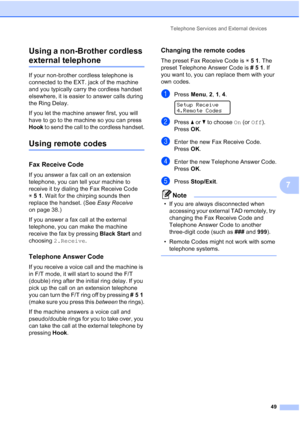 Page 63
Telephone Services and External devices49
7
Using a non-Brother cordless 
external telephone7
If your non-brother cordless telephone is 
connected to the EXT. jack of the machine 
and you typically carry the cordless handset 
elsewhere, it is easier to answer calls during 
the Ring Delay. 
If you let the machine answer first, you will 
have to go to the machine so you can press 
Hook
 to send the call to the cordless handset.
Using remote codes7
Fax Receive Code7
If you answer a fax call on an extension...