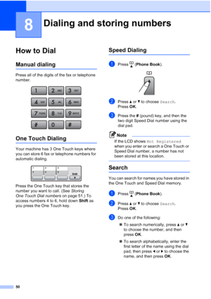 Page 64
50
8
How to Dial8
Manual dialing8
Press all of the digits of the fax or telephone 
number.
 
One Touch Dialing8
Your machine has 3 One Touch keys where 
you can store 6 fax or telephone numbers for 
automatic dialing. 
 
Press the One Touch key that stores the 
number you want to call. (See Storing 
One Touch Dial numbers  on page 51.) To 
access numbers 4 to 6, hold down  Shift as 
you press the One Touch key.
Speed Dialing8
aPress ( Phone Book ). 
bPress aor b to choose  Search.
Press  OK.
cPress the...