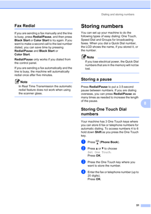 Page 65
Dialing and storing numbers51
8
Fax Redial8
If you are sending a fax manually and the line 
is busy, press Redial/Pause, and then press 
Black Start  or Color Start  to try again. If you 
want to make a second call to the last number 
dialed, you can save time by pressing 
Redial/Pause  and Black Start  or 
Color Start .
Redial/Pause  only works if you dialed from 
the control panel.
If you are sending a fax automatically and the 
line is busy, the machine will automatically 
redial once after five...