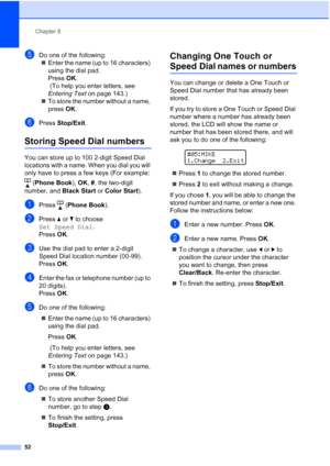 Page 66
Chapter 8
52
eDo one of the following: „ Enter the name (up to 16 characters) 
using the dial pad.
Press  OK.
 (To help you enter letters, see 
Entering Text  on page 143.)
„ To store the number without a name, 
press  OK.
fPress  Stop/Exit .
Storing Speed Dial numbers8
You can store up to 100 2-digit Speed Dial 
locations with a name. When you dial you will 
only have to press a few keys (For example: 
(Phone Book ), OK , # , the two-digit 
number, and  Black Start or Color Start ).
aPress (Phone Book...